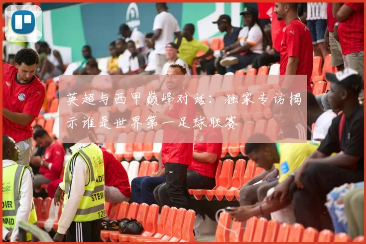 英超与西甲巅峰对话：独家专访揭示谁是世界第一足球联赛