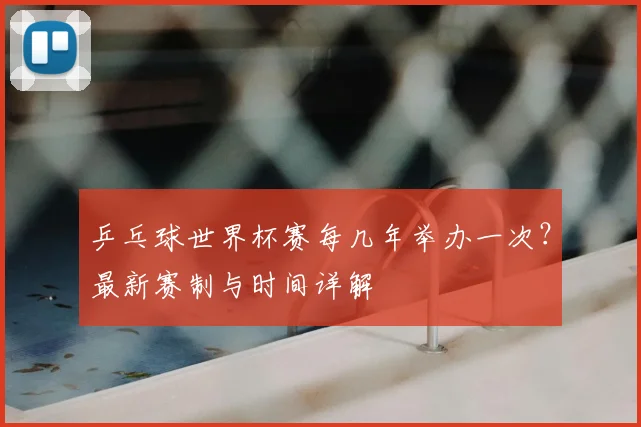 乒乓球世界杯赛每几年举办一次？最新赛制与时间详解