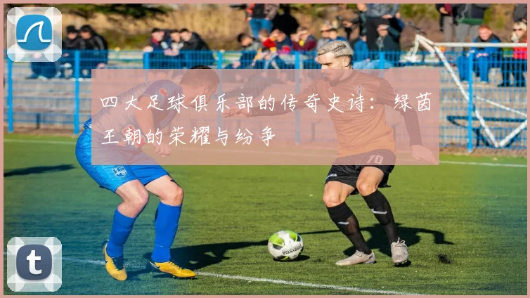 四大足球俱乐部的传奇史诗:绿茵王朝的荣耀与纷争
