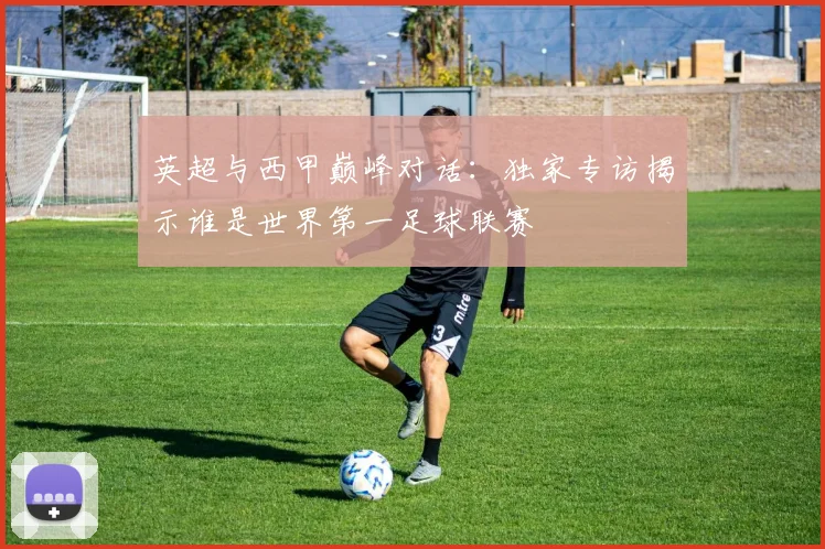 英超与西甲巅峰对话：独家专访揭示谁是世界第一足球联赛