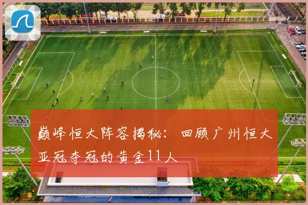 巅峰恒大阵容揭秘：回顾广州恒大亚冠夺冠的黄金11人